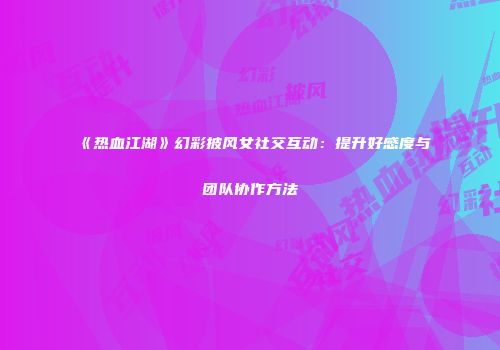 《热血江湖》幻彩披风女社交互动：提升好感度与团队协作方法
