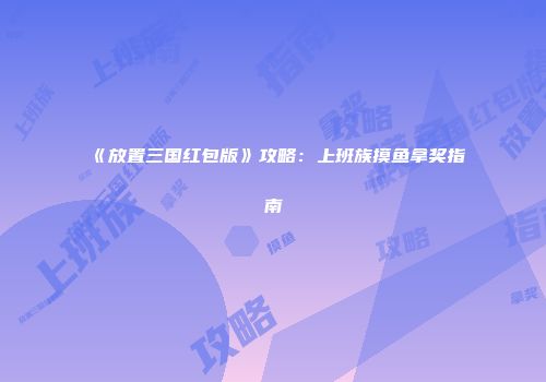 《放置三国红包版》攻略：上班族摸鱼拿奖指南