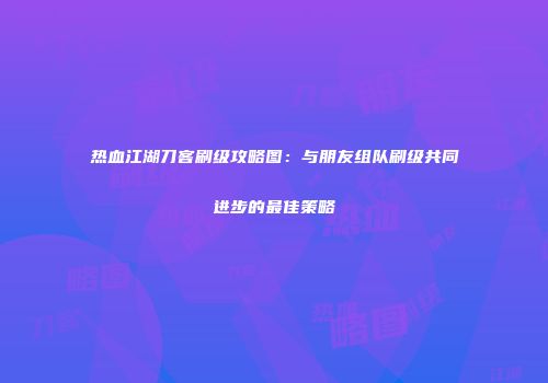 热血江湖刀客刷级攻略图：与朋友组队刷级共同进步的最佳策略