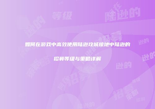 如何在游戏中高效使用陆逊攻城掠地中陆逊的招募等级与策略详解