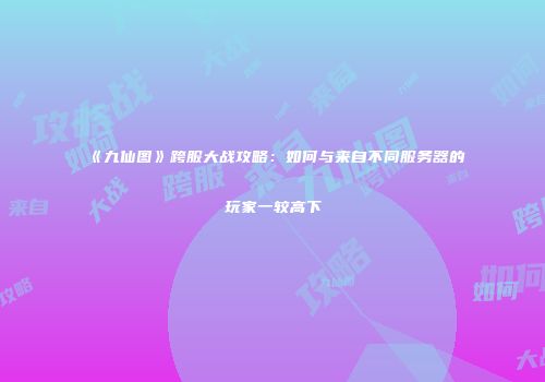 《九仙图》跨服大战攻略：如何与来自不同服务器的玩家一较高下