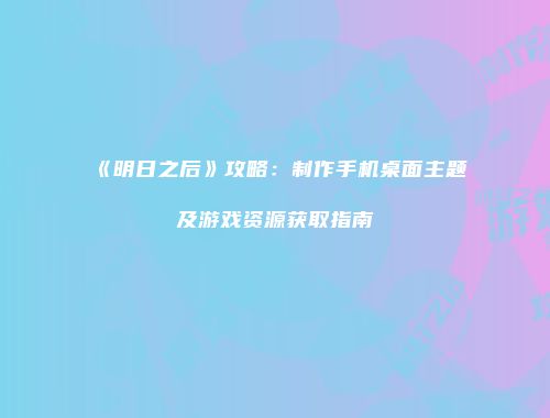 《明日之后》攻略：制作手机桌面主题及游戏资源获取指南