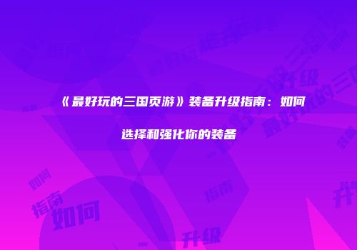 《最好玩的三国页游》装备升级指南：如何选择和强化你的装备