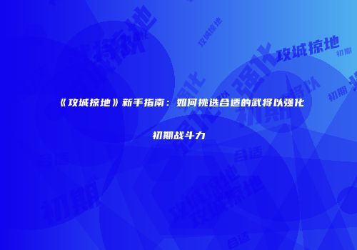 《攻城掠地》新手指南：如何挑选合适的武将以强化初期战斗力