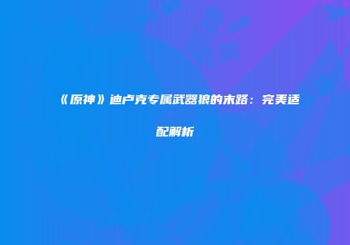 《原神》迪卢克专属武器狼的末路：完美适配解析