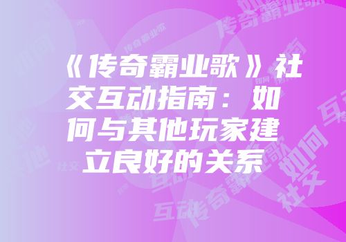 《传奇霸业歌》社交互动指南：如何与其他玩家建立良好的关系