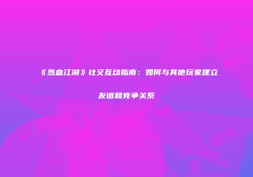 《热血江湖》社交互动指南：如何与其他玩家建立友谊和竞争关系