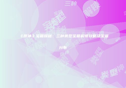 《原神》宝箱探秘：三种类型宝箱解锁攻略及宝藏分布
