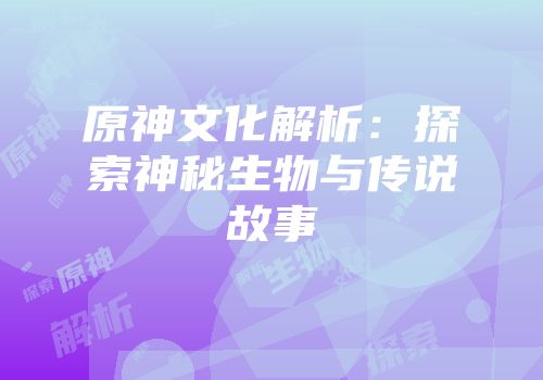 原神文化解析：探索神秘生物与传说故事