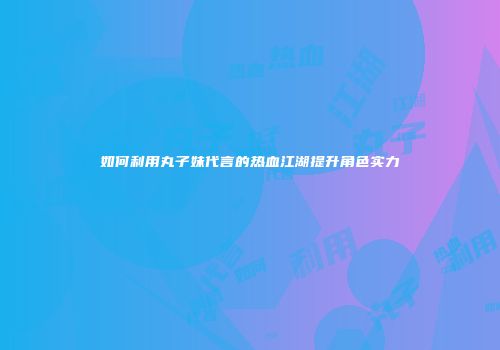 如何利用丸子妹代言的热血江湖提升角色实力