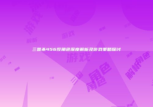 三国杀456反角色深度解析及游戏策略探讨