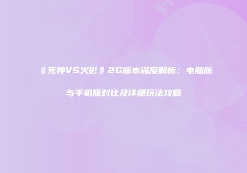 《死神VS火影》2G版本深度解析：电脑版与手机版对比及详细玩法攻略