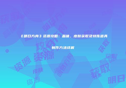 《明日方舟》资源攻略：晶体、皮肤获取及特殊道具制作方法详解