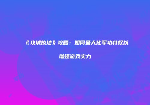 《攻城掠地》攻略：如何最大化军功特权以增强游戏实力