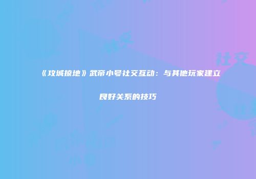 《攻城掠地》武帝小号社交互动：与其他玩家建立良好关系的技巧
