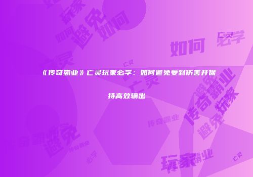 《传奇霸业》亡灵玩家必学：如何避免受到伤害并保持高效输出