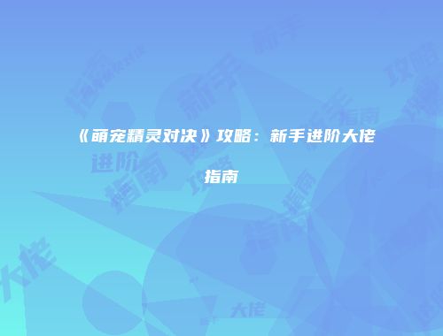 《萌宠精灵对决》攻略：新手进阶大佬指南