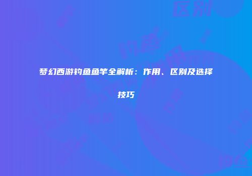 梦幻西游钓鱼鱼竿全解析：作用、区别及选择技巧