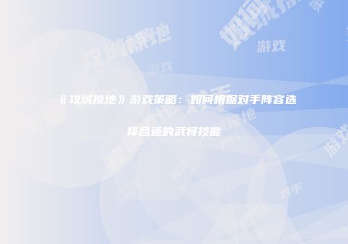 《攻城掠地》游戏策略：如何根据对手阵容选择合适的武将技能