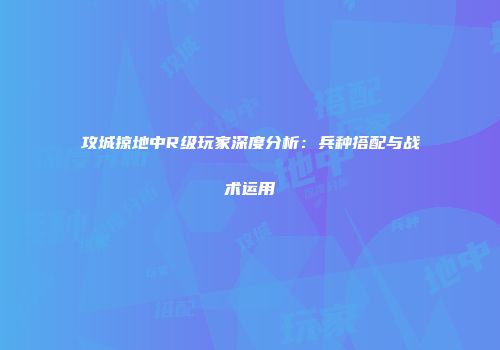 攻城掠地中R级玩家深度分析：兵种搭配与战术运用