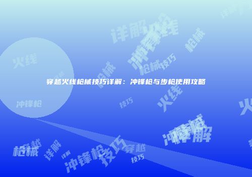 穿越火线枪械技巧详解：冲锋枪与步枪使用攻略