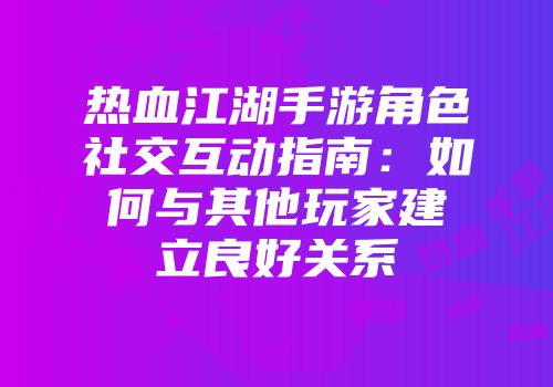 热血江湖手游角色社交互动指南：如何与其他玩家建立良好关系