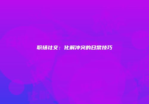职场社交：化解冲突的日常技巧