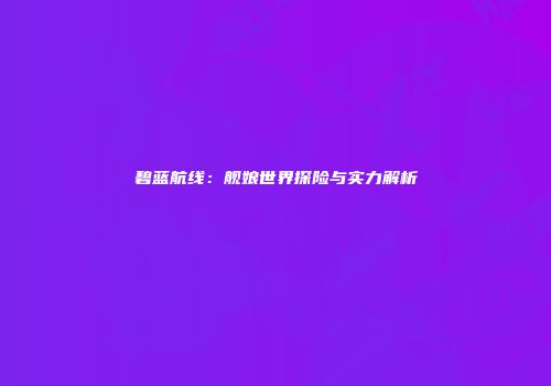 碧蓝航线：舰娘世界探险与实力解析