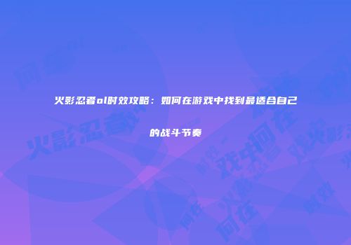 火影忍者ol时效攻略:如何在游戏中找到最适合自己的战斗节奏