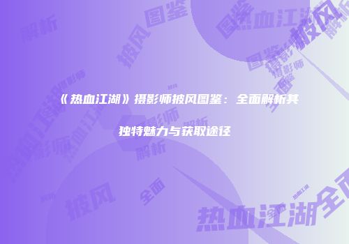 《热血江湖》摄影师披风图鉴：全面解析其独特魅力与获取途径