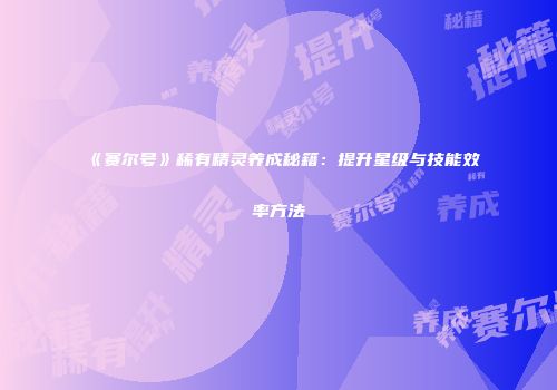 《赛尔号》稀有精灵养成秘籍：提升星级与技能效率方法