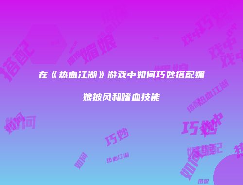 在《热血江湖》游戏中如何巧妙搭配媚娘披风和嗜血技能