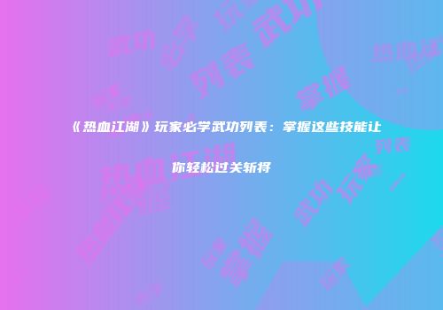 《热血江湖》玩家必学武功列表：掌握这些技能让你轻松过关斩将