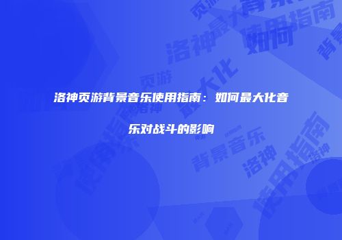 洛神页游背景音乐使用指南：如何最大化音乐对战斗的影响
