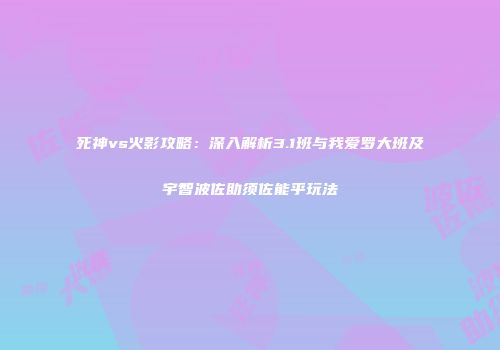 死神vs火影攻略：深入解析3.1班与我爱罗大班及宇智波佐助须佐能乎玩法