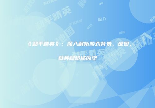 《和平精英》：深入解析游戏背景、地图、载具和枪械原型