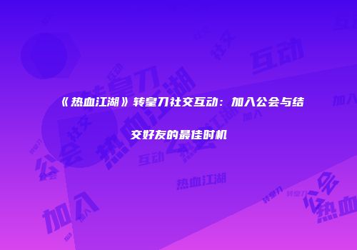 《热血江湖》转皇刀社交互动：加入公会与结交好友的最佳时机