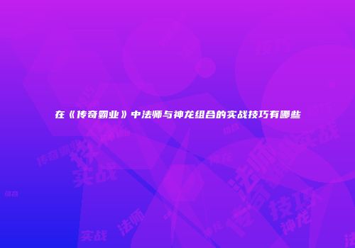 在《传奇霸业》中法师与神龙组合的实战技巧有哪些