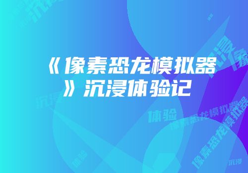 《像素恐龙模拟器》沉浸体验记