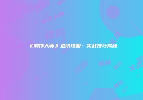 《制作大师》进阶攻略：实战技巧揭秘