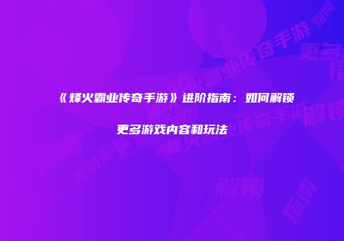 《烽火霸业传奇手游》进阶指南：如何解锁更多游戏内容和玩法