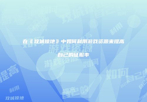 在《攻城掠地》中如何利用游戏资源来提高自己的征服率