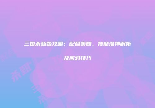 三国杀甄姬攻略：配合策略、技能洛神解析及应对技巧