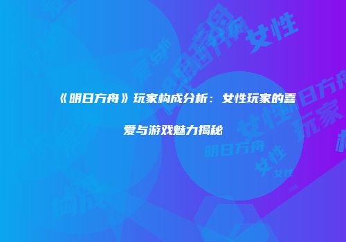《明日方舟》玩家构成分析：女性玩家的喜爱与游戏魅力揭秘