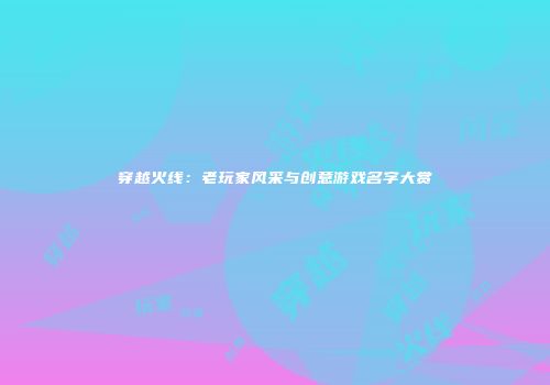穿越火线：老玩家风采与创意游戏名字大赏