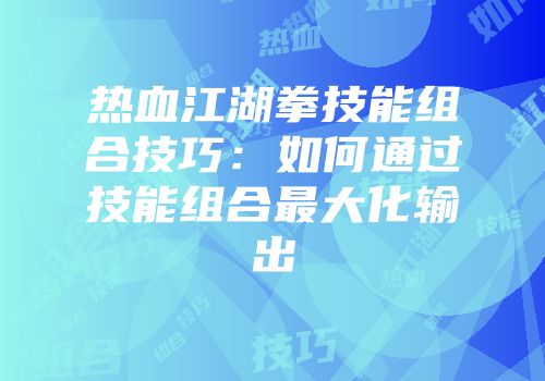 热血江湖拳技能组合技巧:如何通过技能组合最大化输出