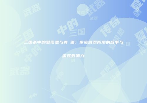 三国杀中的夏侯恩与青釭剑：传奇武器背后的故事与游戏影响力