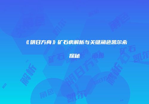 《明日方舟》矿石病解析与关键角色凯尔希探秘
