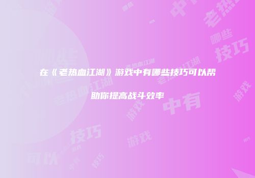 在《老热血江湖》游戏中有哪些技巧可以帮助你提高战斗效率
