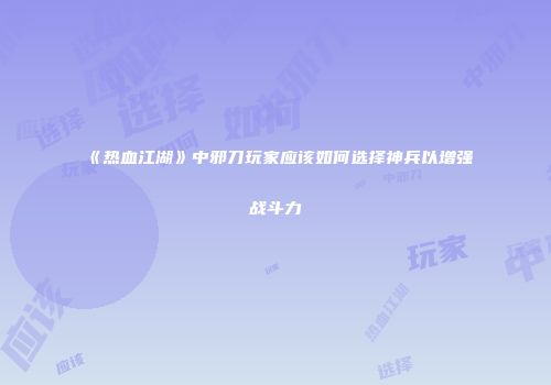 《热血江湖》中邪刀玩家应该如何选择神兵以增强战斗力